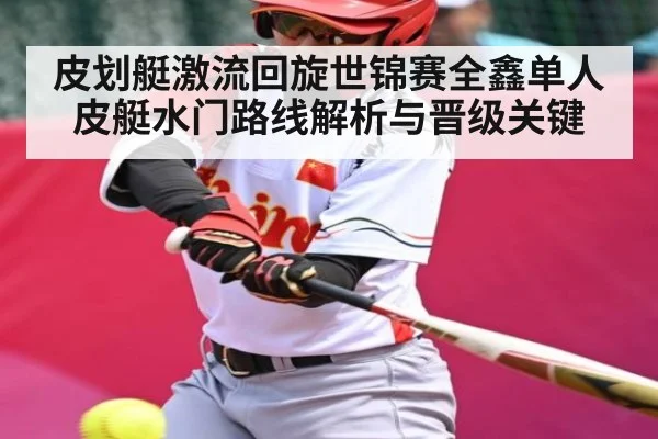 皮划艇激流回旋世锦赛全鑫单人皮艇水门路线解析与晋级关键