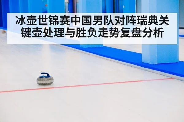 冰壶世锦赛中国男队对阵瑞典关键壶处理与胜负走势复盘分析