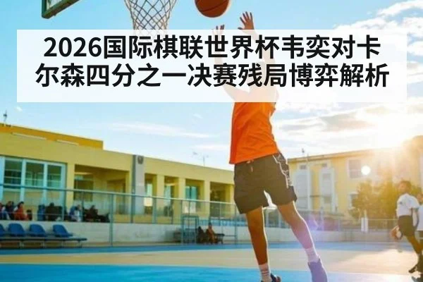 2026国际棋联世界杯韦奕对卡尔森四分之一决赛残局博弈解析