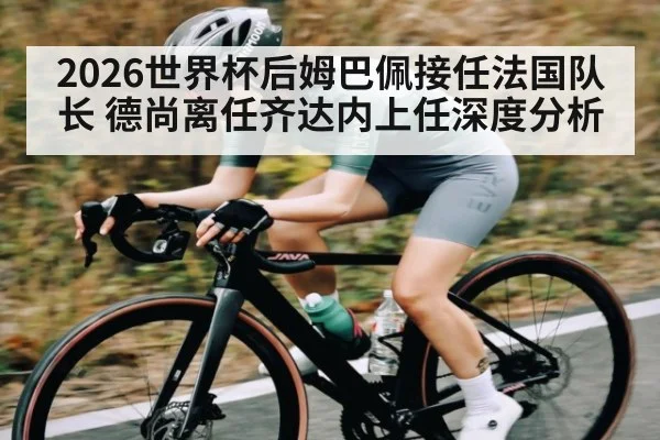 2026世界杯后姆巴佩接任法国队长 德尚离任齐达内上任深度分析