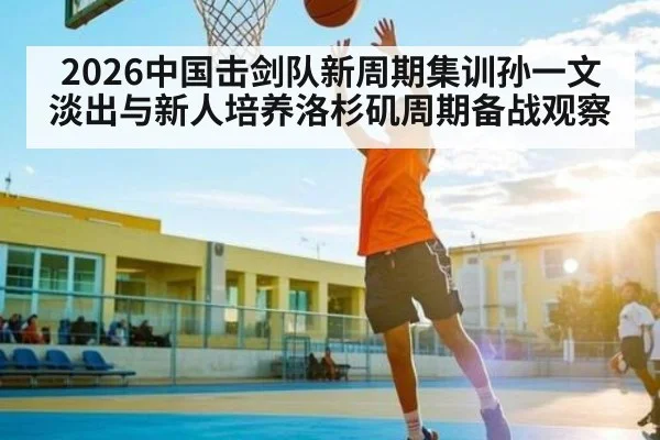 2026中国击剑队新周期集训孙一文淡出与新人培养洛杉矶周期备战观察